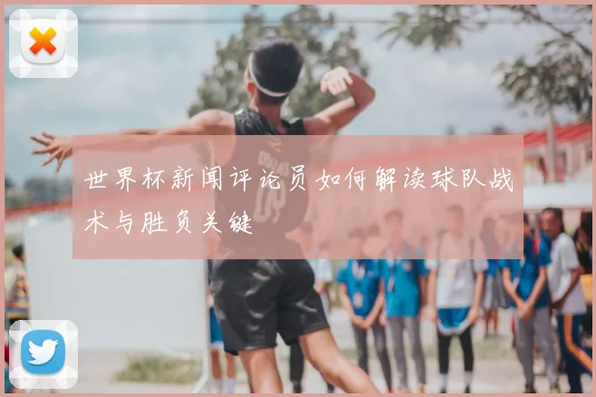 世界杯新闻评论员如何解读球队战术与胜负关键