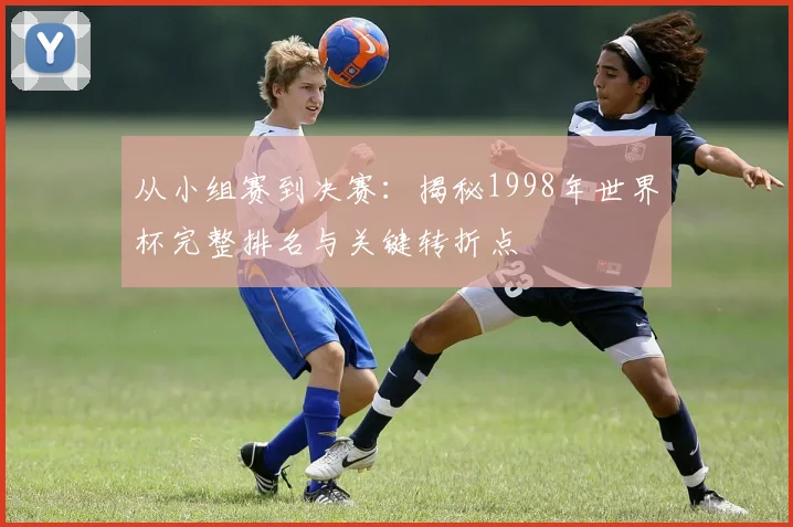从小组赛到决赛：揭秘1998年世界杯完整排名与关键转折点
