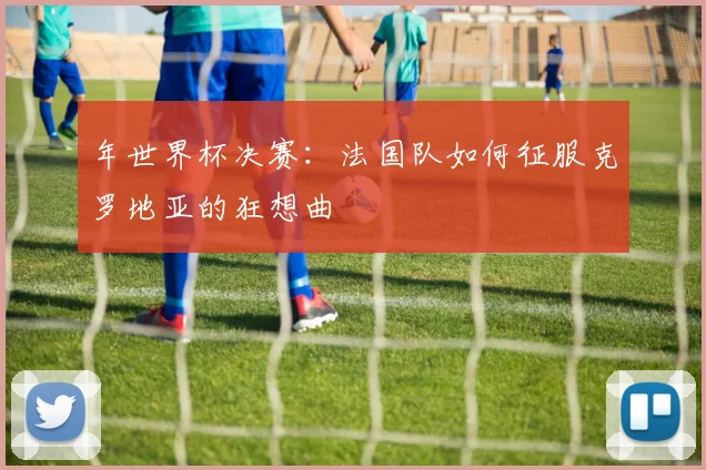 年世界杯决赛：法国队如何征服克罗地亚的狂想曲