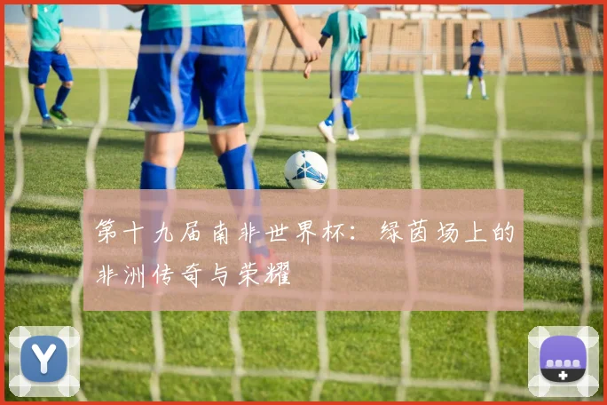 第十九届南非世界杯:绿茵场上的非洲传奇与荣耀