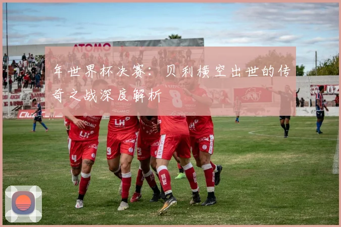 年世界杯决赛：贝利横空出世的传奇之战深度解析