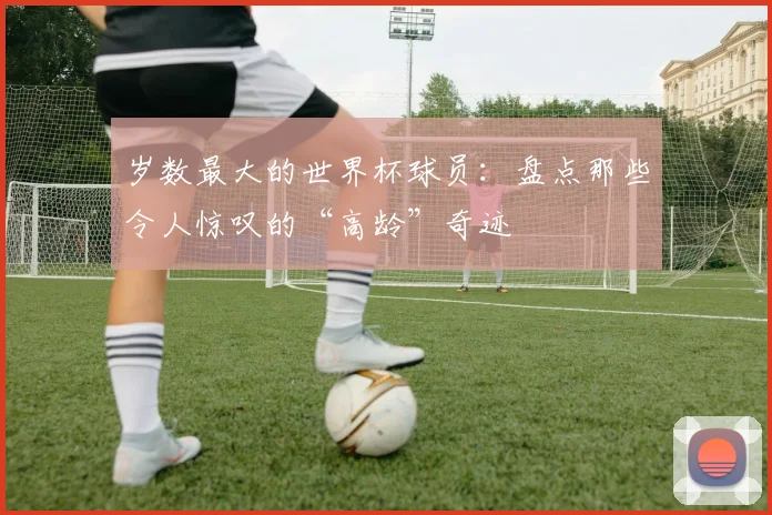 岁数最大的世界杯球员：盘点那些令人惊叹的“高龄”奇迹