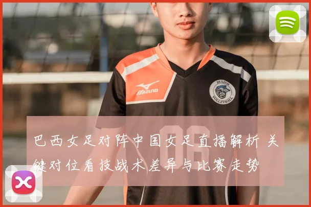 巴西女足对阵中国女足直播解析 关键对位看技战术差异与比赛走势