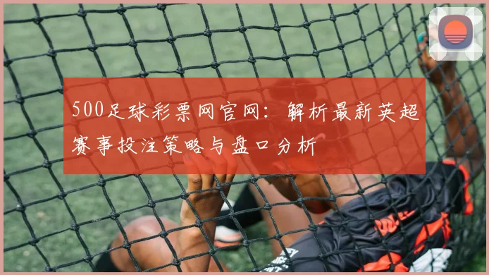 500足球彩票网官网：解析最新英超赛事投注策略与盘口分析