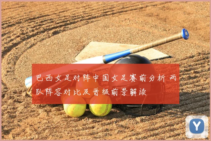 巴西女足对阵中国女足赛前分析 两队阵容对比及晋级前景解读