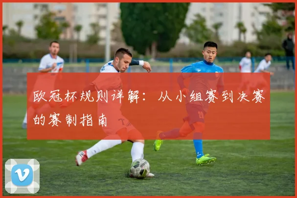 欧冠杯规则详解：从小组赛到决赛的赛制指南