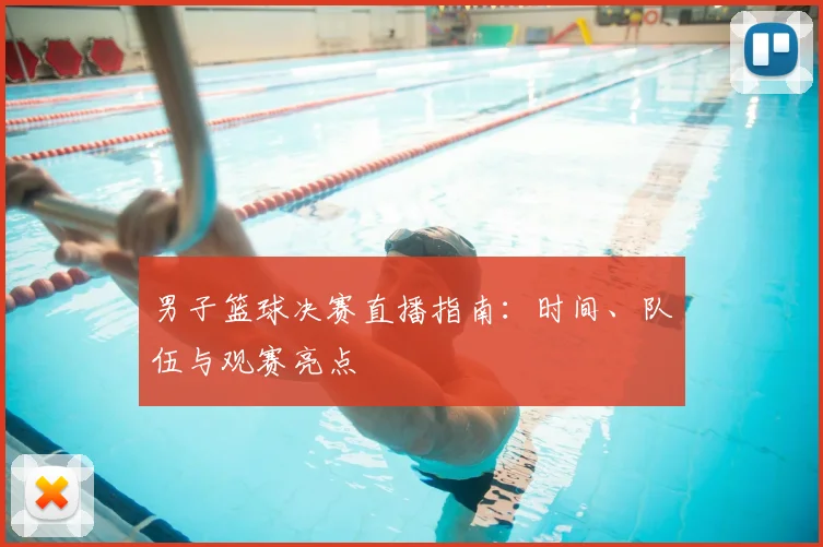 男子篮球决赛直播指南：时间、队伍与观赛亮点