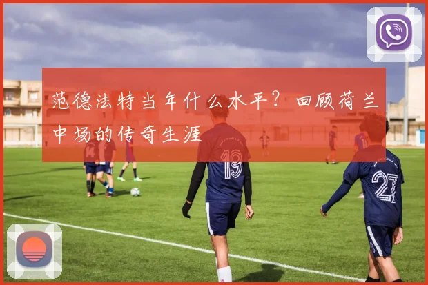 范德法特当年什么水平？回顾荷兰中场的传奇生涯