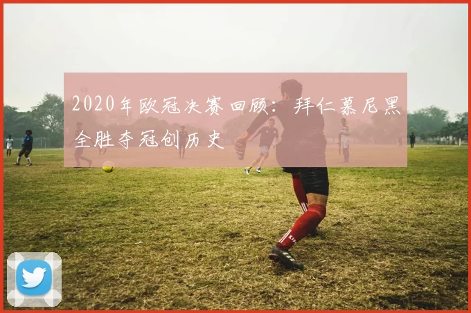 2020年欧冠决赛回顾：拜仁慕尼黑全胜夺冠创历史