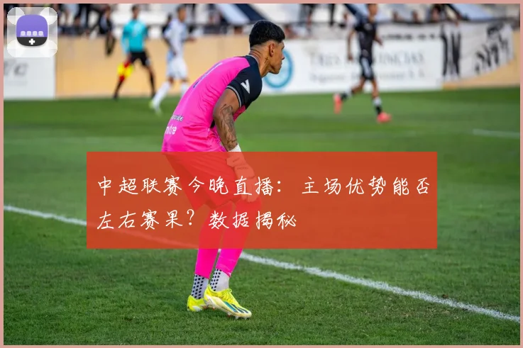 中超联赛今晚直播：主场优势能否左右赛果？数据揭秘