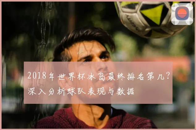 2018年世界杯冰岛最终排名第几？深入分析球队表现与数据