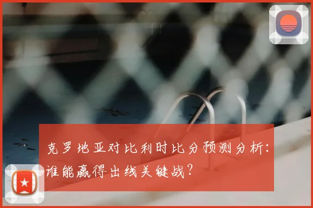 克罗地亚对比利时比分预测分析：谁能赢得出线关键战？