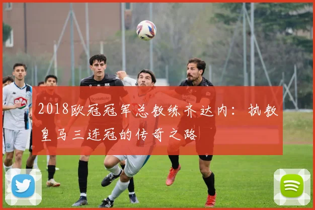 2018欧冠冠军总教练齐达内：执教皇马三连冠的传奇之路