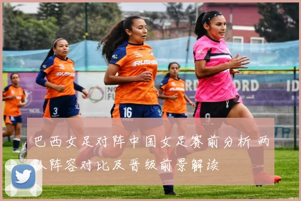 巴西女足对阵中国女足赛前分析 两队阵容对比及晋级前景解读