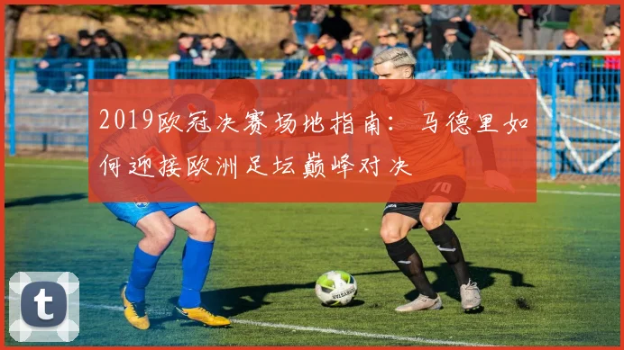 2019欧冠决赛场地指南：马德里如何迎接欧洲足坛巅峰对决