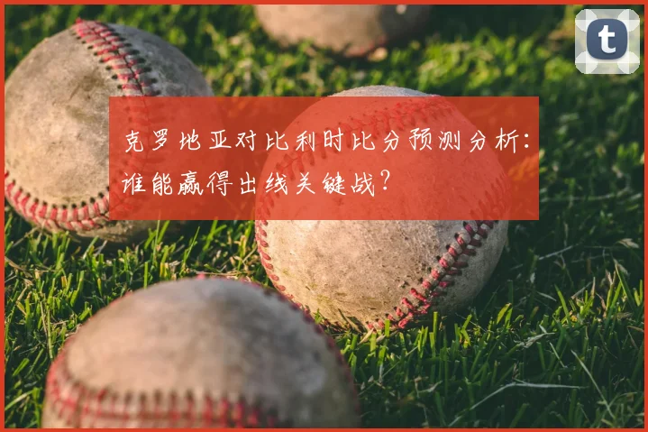 克罗地亚对比利时比分预测分析：谁能赢得出线关键战？